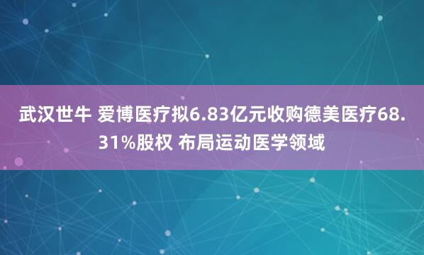 武汉世牛 爱博医疗拟6.83亿元收购德美医疗68.31%股权 布局运动医学领域