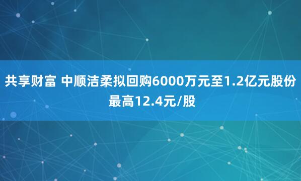 共享财富 中顺洁柔拟回购6000万元至1.2亿元股份 最高12.4元/股