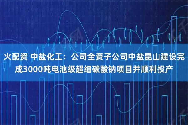 火配资 中盐化工：公司全资子公司中盐昆山建设完成3000吨电池级超细碳酸钠项目并顺利投产