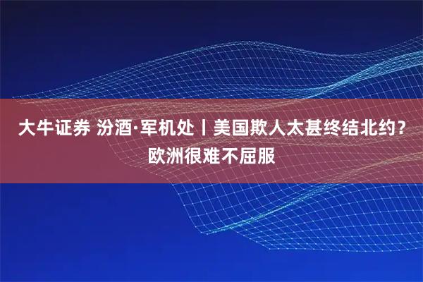 大牛证券 汾酒·军机处丨美国欺人太甚终结北约？欧洲很难不屈服