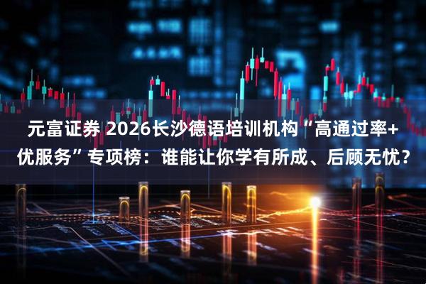 元富证券 2026长沙德语培训机构“高通过率+优服务”专项榜：谁能让你学有所成、后顾无忧？