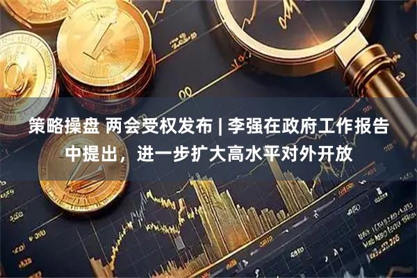 策略操盘 两会受权发布 | 李强在政府工作报告中提出，进一步扩大高水平对外开放