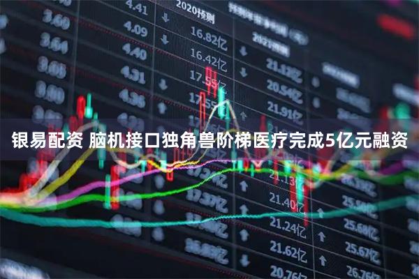 银易配资 脑机接口独角兽阶梯医疗完成5亿元融资