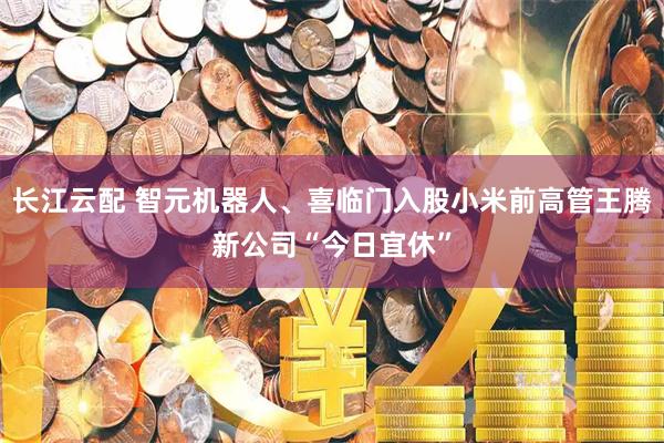 长江云配 智元机器人、喜临门入股小米前高管王腾新公司“今日宜休”