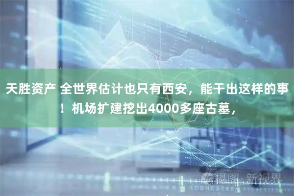 天胜资产 全世界估计也只有西安，能干出这样的事！机场扩建挖出4000多座古墓，