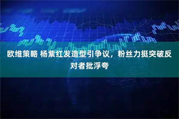 欧维策略 杨紫红发造型引争议，粉丝力挺突破反对者批浮夸