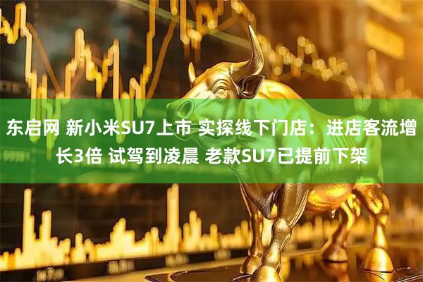 东启网 新小米SU7上市 实探线下门店：进店客流增长3倍 试驾到凌晨 老款SU7已提前下架