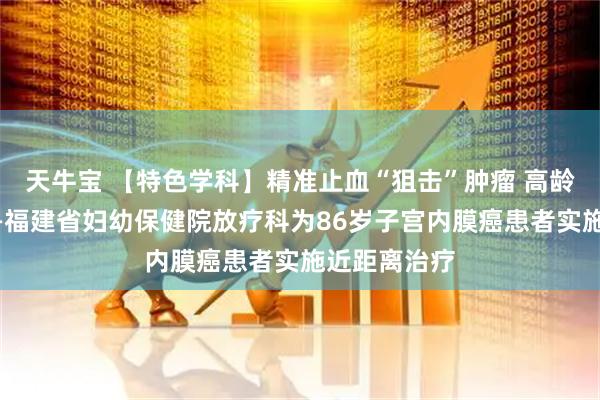 天牛宝 【特色学科】精准止血“狙击”肿瘤 高龄不是禁忌——福建省妇幼保健院放疗科为86岁子宫内膜癌患者实施近距离治疗
