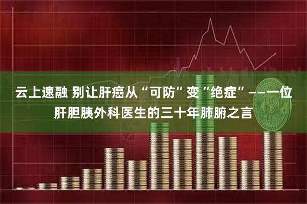 云上速融 别让肝癌从“可防”变“绝症”——一位肝胆胰外科医生的三十年肺腑之言