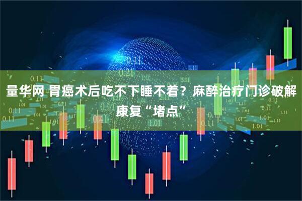 量华网 胃癌术后吃不下睡不着？麻醉治疗门诊破解康复“堵点”