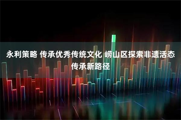 永利策略 传承优秀传统文化 崂山区探索非遗活态传承新路径