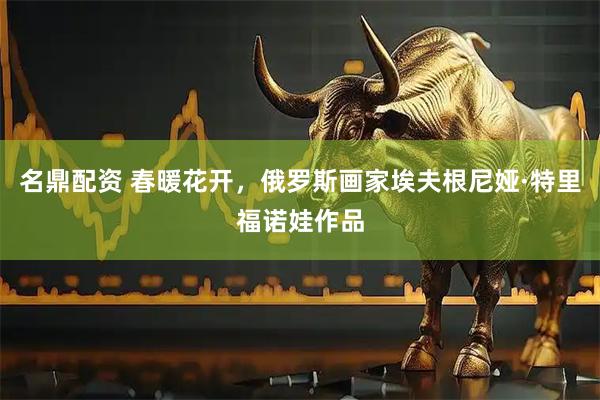 名鼎配资 春暖花开，俄罗斯画家埃夫根尼娅·特里福诺娃作品