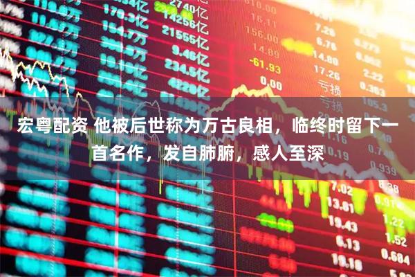 宏粤配资 他被后世称为万古良相，临终时留下一首名作，发自肺腑，感人至深
