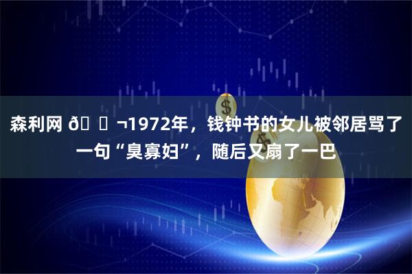 森利网 🌬1972年，钱钟书的女儿被邻居骂了一句“臭寡妇”，随后又扇了一巴