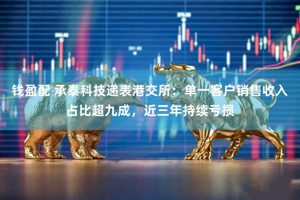 钱盈配 承泰科技递表港交所：单一客户销售收入占比超九成，近三年持续亏损
