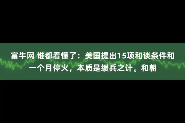 富牛网 谁都看懂了：美国提出15项和谈条件和一个月停火，本质是缓兵之计。和朝