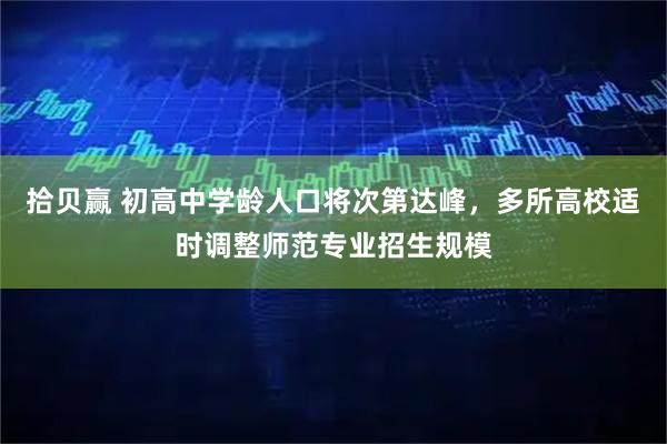 拾贝赢 初高中学龄人口将次第达峰，多所高校适时调整师范专业招生规模