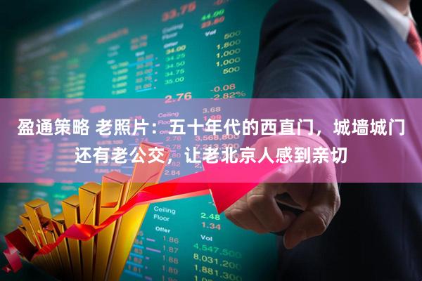 盈通策略 老照片：五十年代的西直门，城墙城门还有老公交，让老北京人感到亲切