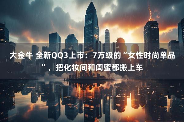 大金牛 全新QQ3上市：7万级的“女性时尚单品”，把化妆间和闺蜜都搬上车