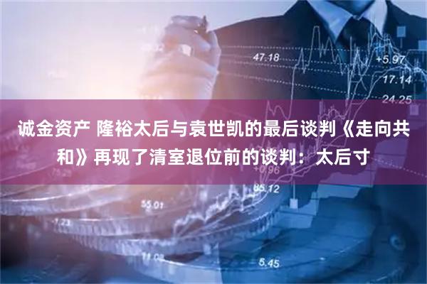 诚金资产 隆裕太后与袁世凯的最后谈判《走向共和》再现了清室退位前的谈判：太后寸