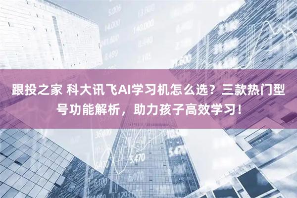 跟投之家 科大讯飞AI学习机怎么选？三款热门型号功能解析，助力孩子高效学习！