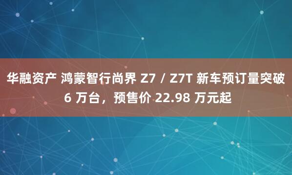 华融资产 鸿蒙智行尚界 Z7 / Z7T 新车预订量突破 6 万台，预售价 22.98 万元起