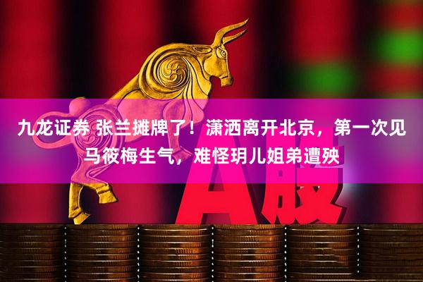 九龙证券 张兰摊牌了！潇洒离开北京，第一次见马筱梅生气，难怪玥儿姐弟遭殃