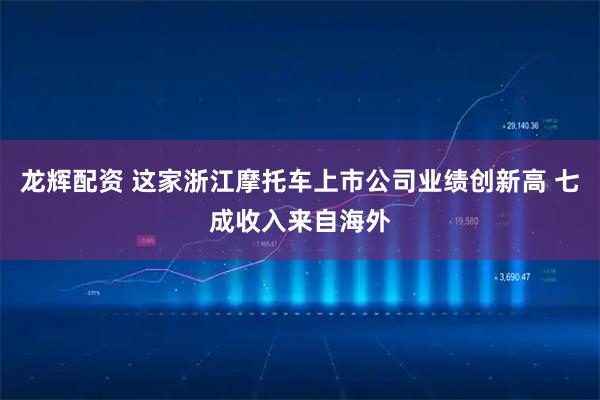 龙辉配资 这家浙江摩托车上市公司业绩创新高 七成收入来自海外