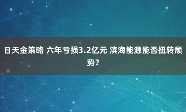 日天金策略 六年亏损3.2亿元 滨海能源能否扭转颓势？