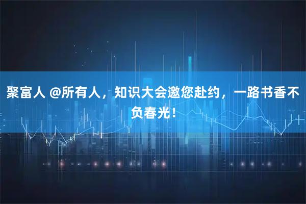 聚富人 @所有人，知识大会邀您赴约，一路书香不负春光！