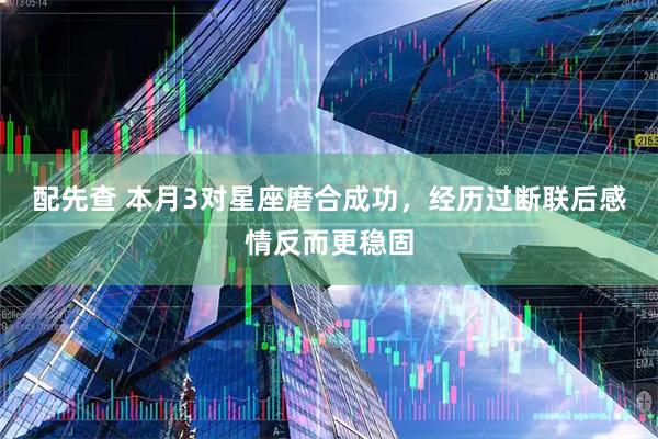 配先查 本月3对星座磨合成功，经历过断联后感情反而更稳固