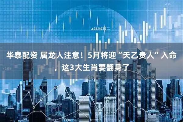 华泰配资 属龙人注意！5月将迎“天乙贵人”入命，这3大生肖要翻身了