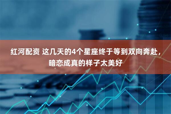 红河配资 这几天的4个星座终于等到双向奔赴，暗恋成真的样子太美好