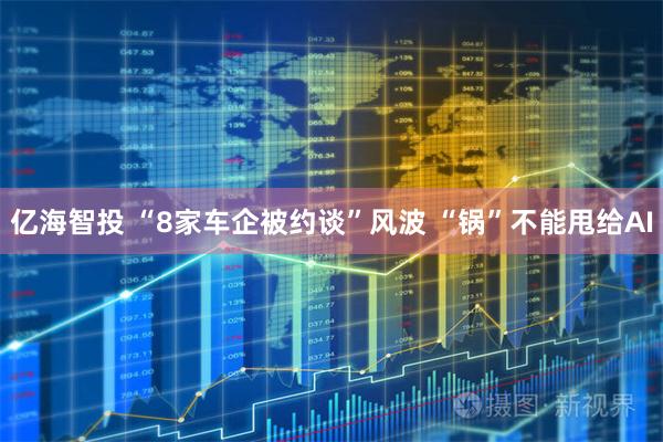 亿海智投 “8家车企被约谈”风波 “锅”不能甩给AI